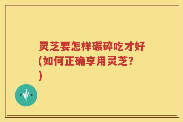 灵芝要怎样碾碎吃才好(如何正确享用灵芝？)