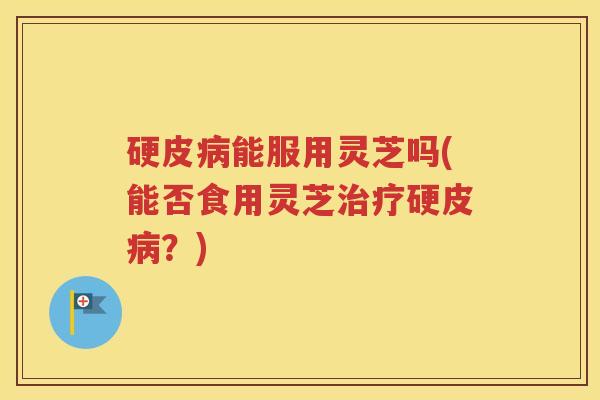 硬皮病能服用灵芝吗(能否食用灵芝治疗硬皮病？)
