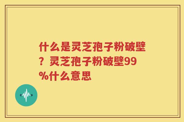 什么是灵芝孢子粉破壁？灵芝孢子粉破壁99%什么意思
