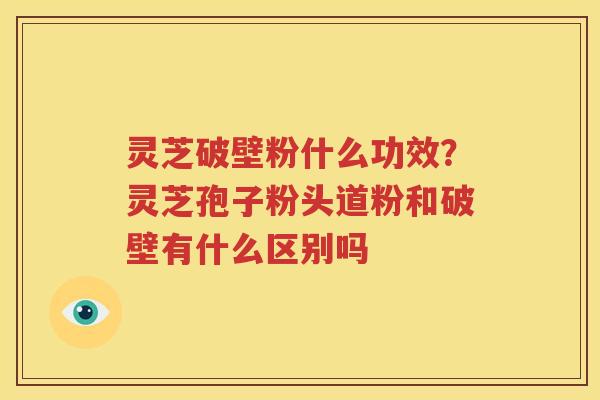 灵芝破壁粉什么功效？灵芝孢子粉头道粉和破壁有什么区别吗