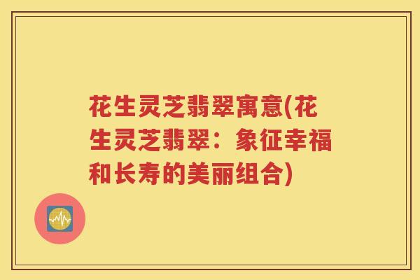 花生灵芝翡翠寓意(花生灵芝翡翠：象征幸福和长寿的美丽组合)