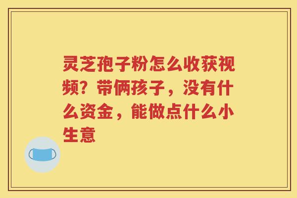 灵芝孢子粉怎么收获视频？带俩孩子，没有什么资金，能做点什么小生意