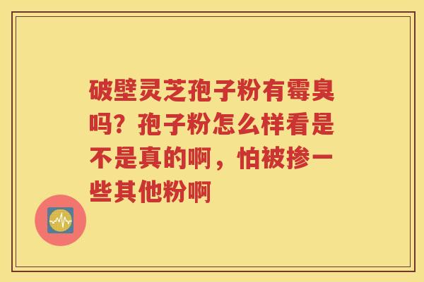 破壁灵芝孢子粉有霉臭吗？孢子粉怎么样看是不是真的啊，怕被掺一些其他粉啊