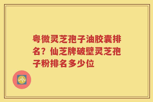 粤微灵芝孢子油胶囊排名？仙芝牌破壁灵芝孢子粉排名多少位