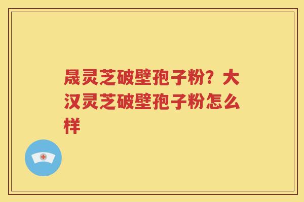 晟灵芝破壁孢子粉？大汉灵芝破壁孢子粉怎么样