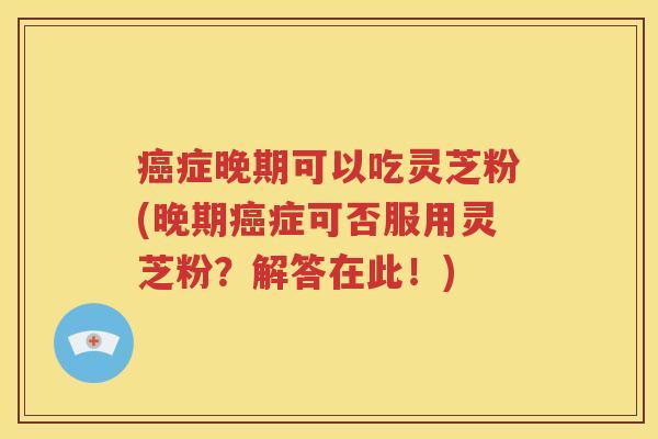 癌症晚期可以吃灵芝粉(晚期癌症可否服用灵芝粉？解答在此！)