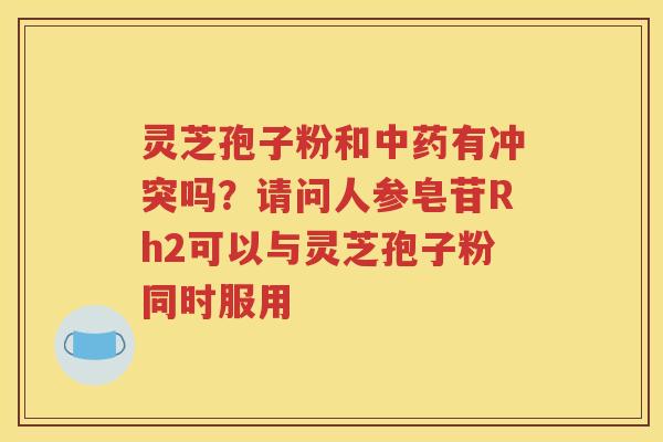灵芝孢子粉和中药有冲突吗？请问人参皂苷Rh2可以与灵芝孢子粉同时服用