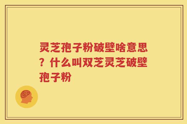 灵芝孢子粉破壁啥意思？什么叫双芝灵芝破壁孢子粉