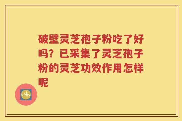 破壁灵芝孢子粉吃了好吗？已采集了灵芝孢子粉的灵芝功效作用怎样呢