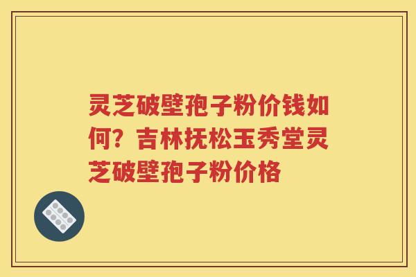 灵芝破壁孢子粉价钱如何？吉林抚松玉秀堂灵芝破壁孢子粉价格