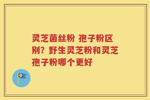 灵芝菌丝粉 孢子粉区别？野生灵芝粉和灵芝孢子粉哪个更好