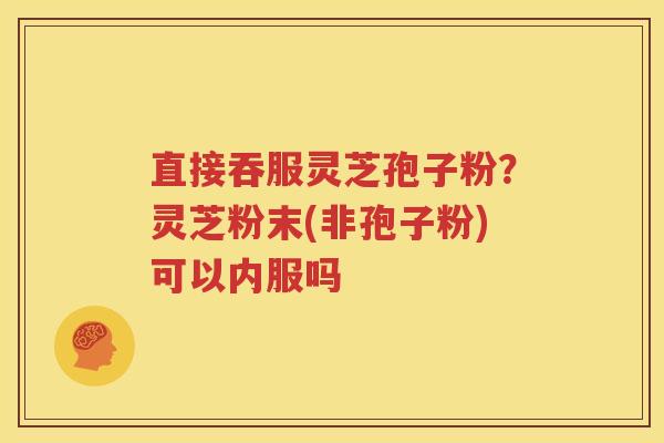 直接吞服灵芝孢子粉？灵芝粉末(非孢子粉)可以内服吗