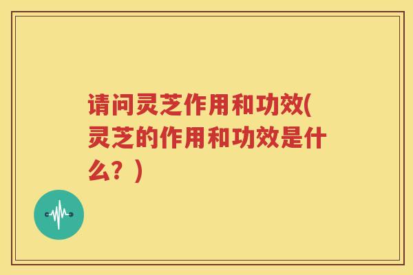 请问灵芝作用和功效(灵芝的作用和功效是什么？)