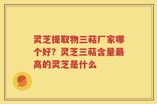 灵芝提取物三萜厂家哪个好？灵芝三萜含量最高的灵芝是什么