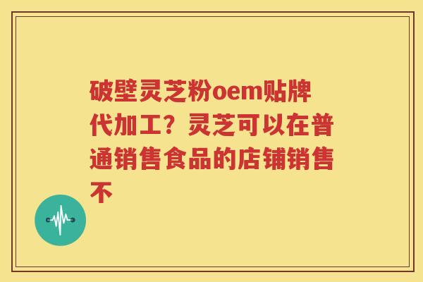 破壁灵芝粉oem贴牌代加工？灵芝可以在普通销售食品的店铺销售不