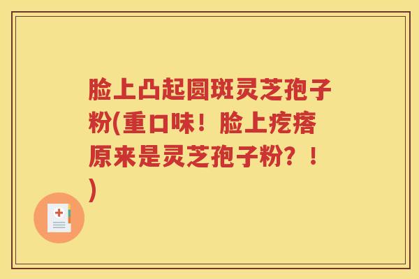 脸上凸起圆斑灵芝孢子粉(重口味！脸上疙瘩原来是灵芝孢子粉？！)