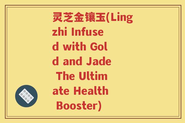 灵芝金镶玉(Lingzhi Infused with Gold and Jade The Ultimate Health Booster)