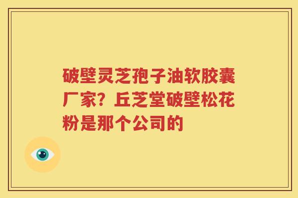 破壁灵芝孢子油软胶囊厂家？丘芝堂破壁松花粉是那个公司的