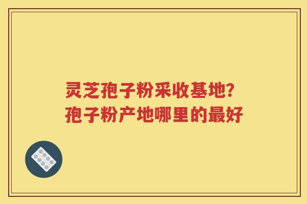 灵芝孢子粉采收基地？孢子粉产地哪里的最好