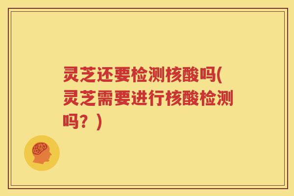 灵芝还要检测核酸吗(灵芝需要进行核酸检测吗？)