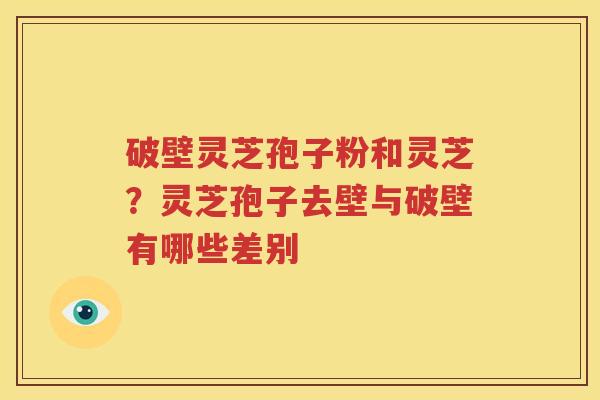 破壁灵芝孢子粉和灵芝？灵芝孢子去壁与破壁有哪些差别