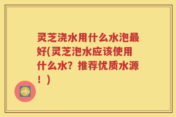 灵芝浇水用什么水泡最好(灵芝泡水应该使用什么水？推荐优质水源！)