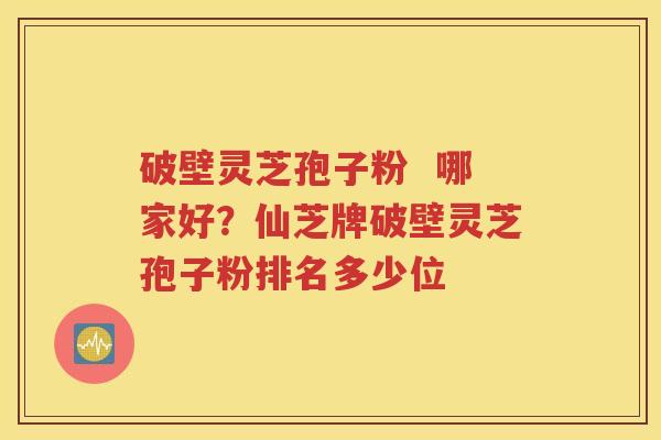 破壁灵芝孢子粉  哪家好？仙芝牌破壁灵芝孢子粉排名多少位