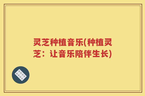 灵芝种植音乐(种植灵芝：让音乐陪伴生长)