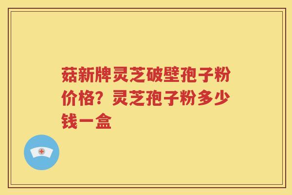 菇新牌灵芝破壁孢子粉价格？灵芝孢子粉多少钱一盒