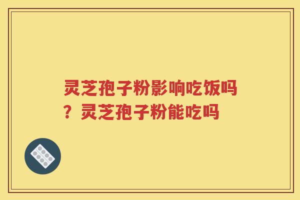 灵芝孢子粉影响吃饭吗？灵芝孢子粉能吃吗