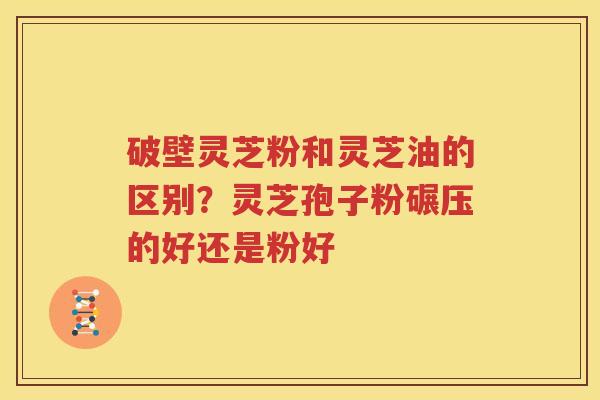 破壁灵芝粉和灵芝油的区别？灵芝孢子粉碾压的好还是粉好