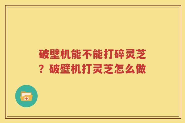 破壁机能不能打碎灵芝？破壁机打灵芝怎么做