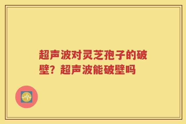 超声波对灵芝孢子的破壁？超声波能破壁吗