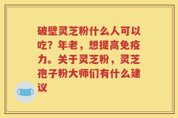 破壁灵芝粉什么人可以吃？年老，想提高免疫力。关于灵芝粉，灵芝孢子粉大师们有什么建议