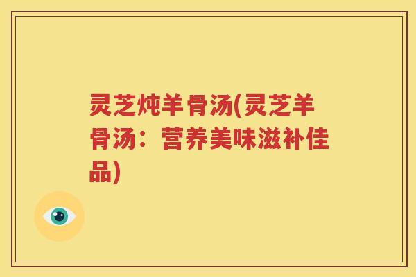 灵芝炖羊骨汤(灵芝羊骨汤：营养美味滋补佳品)