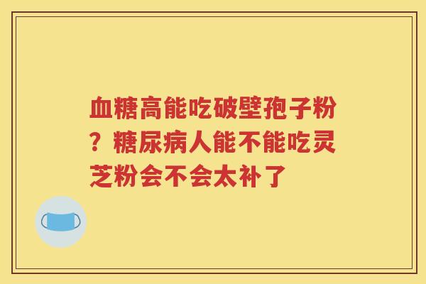 血糖高能吃破壁孢子粉？糖尿病人能不能吃灵芝粉会不会太补了