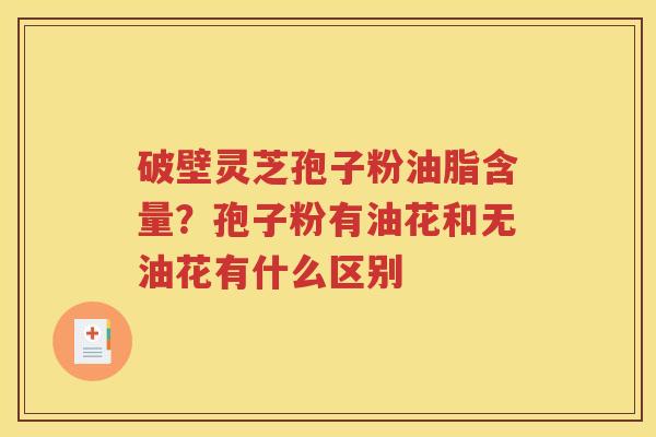 破壁灵芝孢子粉油脂含量？孢子粉有油花和无油花有什么区别