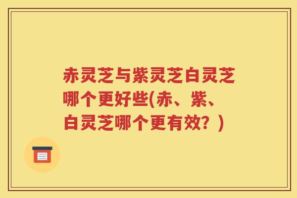 赤灵芝与紫灵芝白灵芝哪个更好些(赤、紫、白灵芝哪个更有效？)