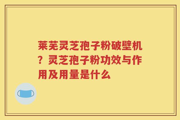莱芜灵芝孢子粉破壁机？灵芝孢子粉功效与作用及用量是什么