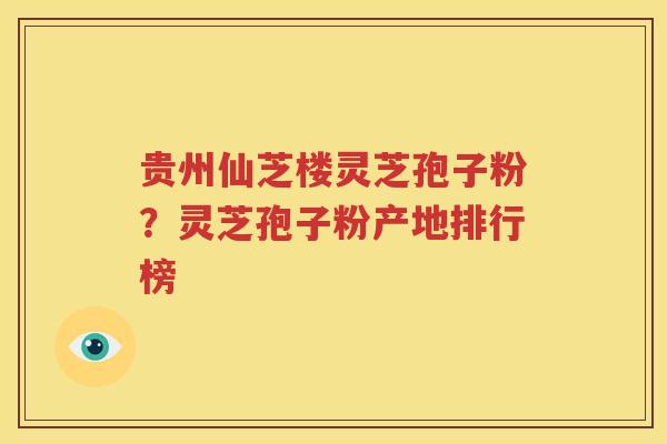 贵州仙芝楼灵芝孢子粉？灵芝孢子粉产地排行榜