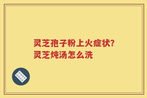 灵芝孢子粉上火症状？灵芝炖汤怎么洗