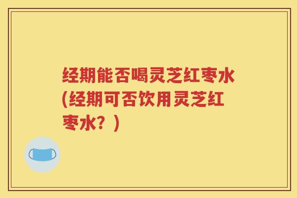 经期能否喝灵芝红枣水(经期可否饮用灵芝红枣水？)