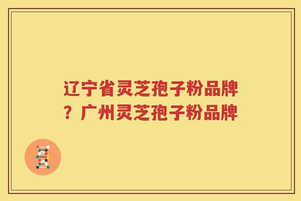 辽宁省灵芝孢子粉品牌？广州灵芝孢子粉品牌