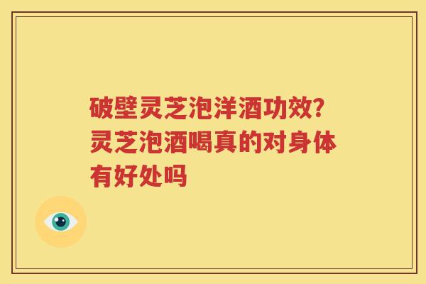 破壁灵芝泡洋酒功效？灵芝泡酒喝真的对身体有好处吗