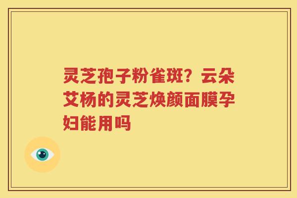 灵芝孢子粉雀斑？云朵艾杨的灵芝焕颜面膜孕妇能用吗