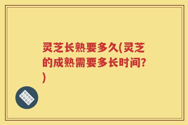 灵芝长熟要多久(灵芝的成熟需要多长时间？)