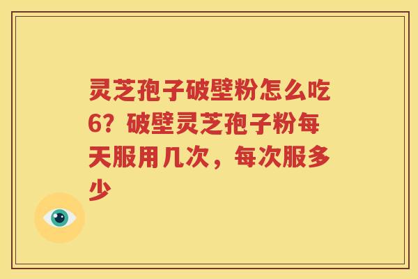 灵芝孢子破壁粉怎么吃6？破壁灵芝孢子粉每天服用几次，每次服多少