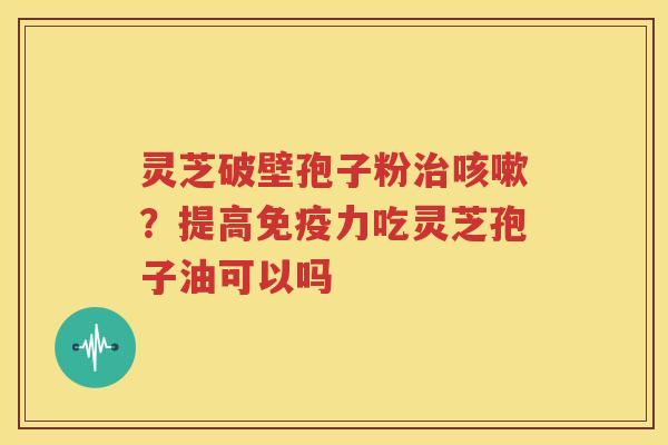 灵芝破壁孢子粉治咳嗽？提高免疫力吃灵芝孢子油可以吗