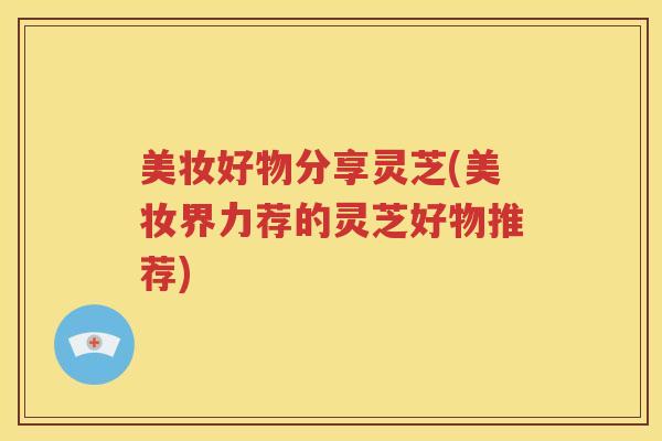 美妆好物分享灵芝(美妆界力荐的灵芝好物推荐)