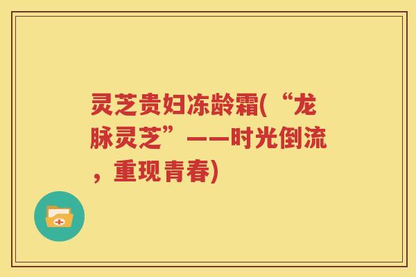 灵芝贵妇冻龄霜(“龙脉灵芝”——时光倒流，重现青春)